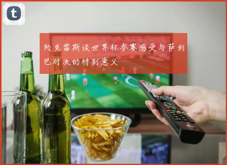 约克雷斯谈世界杯参赛感受与萨利巴对决的特别意义