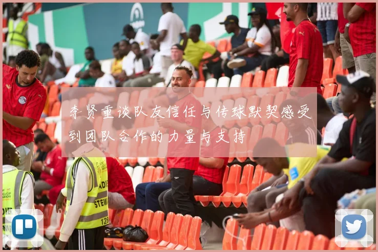 李贤重谈队友信任与传球默契感受到团队合作的力量与支持