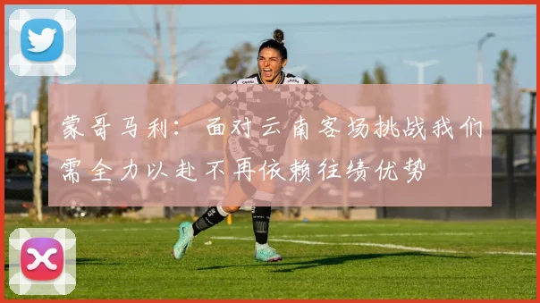 蒙哥马利：面对云南客场挑战我们需全力以赴不再依赖往绩优势