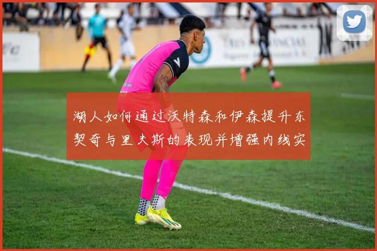 湖人如何通过沃特森和伊森提升东契奇与里夫斯的表现并增强内线实力