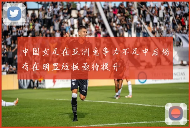 中国女足在亚洲竞争力不足中后场存在明显短板亟待提升