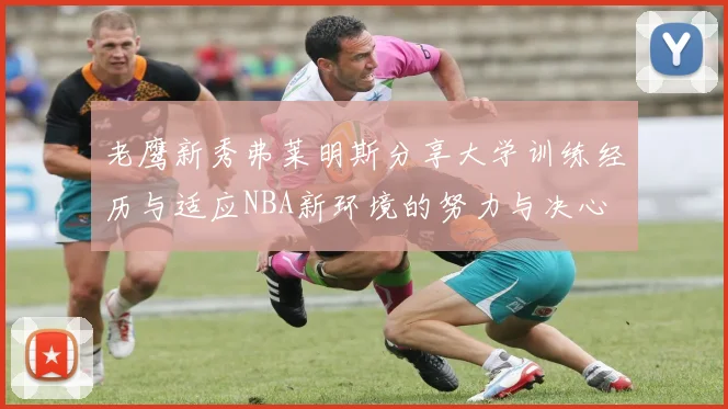 老鹰新秀弗莱明斯分享大学训练经历与适应NBA新环境的努力与决心