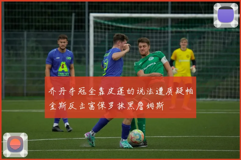 乔丹夺冠全靠皮蓬的说法遭质疑帕金斯反击富保罗抹黑詹姆斯