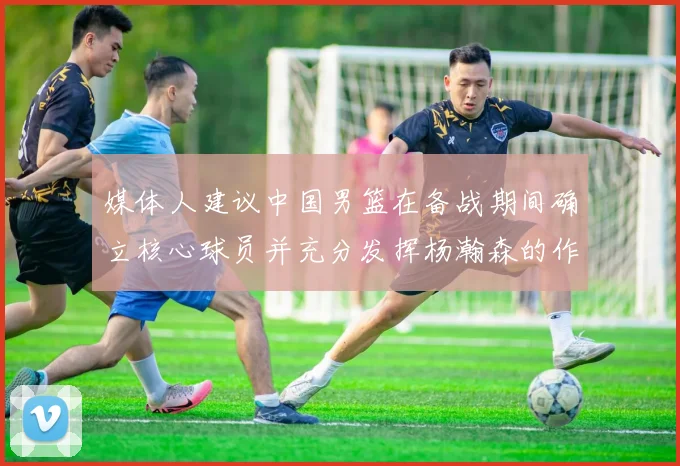 媒体人建议中国男篮在备战期间确立核心球员并充分发挥杨瀚森的作用