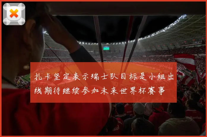扎卡坚定表示瑞士队目标是小组出线期待继续参加未来世界杯赛事