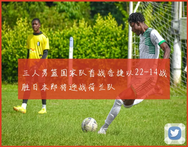 三人男篮国家队首战告捷以22-14战胜日本即将迎战荷兰队