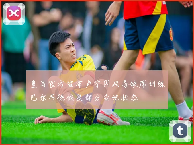 皇马官方宣布卢宁因病毒缺席训练巴尔韦德恢复部分合练状态