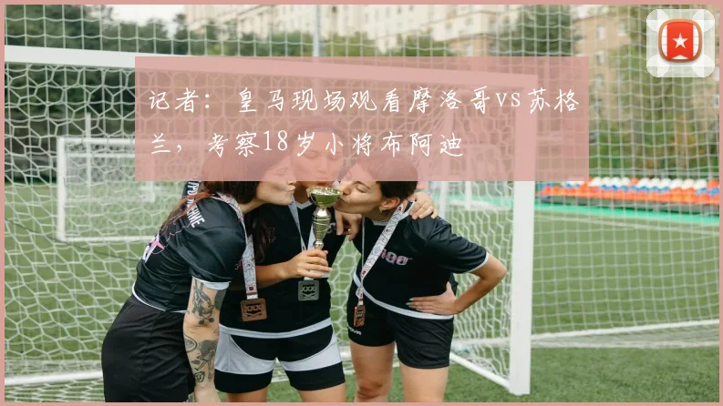记者：皇马现场观看摩洛哥vs苏格兰，考察18岁小将布阿迪