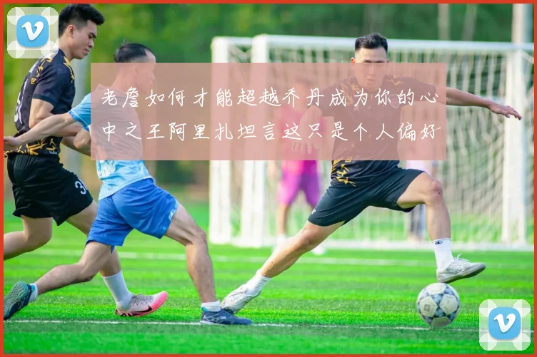 老詹如何才能超越乔丹成为你的心中之王阿里扎坦言这只是个人偏好